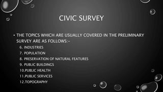 CIVIC SURVEY
• THE TOPICS WHICH ARE USUALLY COVERED IN THE PRELIMINARY
SURVEY ARE AS FOLLOWS:-
6. INDUSTRIES
7. POPULATION
8. PRESERVATION OF NATURAL FEATURES
9. PUBLIC BUILDINGS
10.PUBLIC HEALTH
11.PUBLIC SERVICES
12.TOPOGRAPHY
 