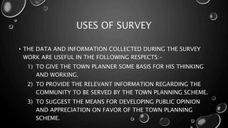 USES OF SURVEY
• THE DATA AND INFORMATION COLLECTED DURING THE SURVEY
WORK ARE USEFUL IN THE FOLLOWING RESPECTS:-
1) TO GIVE THE TOWN PLANNER SOME BASIS FOR HIS THINKING
AND WORKING.
2) TO PROVIDE THE RELEVANT INFORMATION REGARDING THE
COMMUNITY TO BE SERVED BY THE TOWN PLANNING SCHEME.
3) TO SUGGEST THE MEANS FOR DEVELOPING PUBLIC OPINION
AND APPRECIATION ON FAVOR OF THE TOWN PLANNING
SCHEME.
 