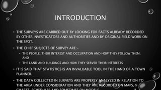 INTRODUCTION
• THE SURVEYS ARE CARRIED OUT BY LOOKING FOR FACTS ALREADY RECORDED
BY OTHER INVESTIGATORS AND AUTHORITIES AND BY ORIGINAL FIELD WORK ON
THE SPOT.
• THE CHIEF SUBJECTS OF SURVEY ARE:-
• THE PEOPLE, THEIR INTEREST AND OCCUPATION AND HOW THEY FOLLOW THEM;
AND
• THE LAND AND BUILDINGS AND HOW THEY SERVER THEIR INTERESTS
• IT IS SAID THAT STATISTICS IS AN INVALUABLE TOOL IN THE HAND OF A TOWN
PLANNER.
• THE DATA COLLECTED IN SURVEYS ARE PROPERLY ANALYZED IN RELATION TO
THE AREA UNDER CONSIDERATION AND THEY ARE RECORDED ON MAPS,
 