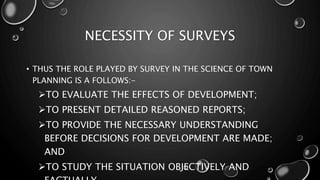 NECESSITY OF SURVEYS
• THUS THE ROLE PLAYED BY SURVEY IN THE SCIENCE OF TOWN
PLANNING IS A FOLLOWS:-
TO EVALUATE THE EFFECTS OF DEVELOPMENT;
TO PRESENT DETAILED REASONED REPORTS;
TO PROVIDE THE NECESSARY UNDERSTANDING
BEFORE DECISIONS FOR DEVELOPMENT ARE MADE;
AND
TO STUDY THE SITUATION OBJECTIVELY AND
 