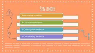 10
Sentences
Sentences are sets of words that is complete in itself, typically containing a subject and predicate, conveying a
statement, question, exclamation, or command, and consisting of a main clause and sometimes one or more
subordinate clauses.
A declarative sentence.
An imperative sentence.
An interrogative sentence.
An exclamatory sentence.
?
 