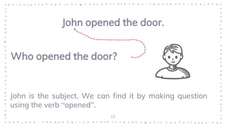 12
John opened the door.
Who opened the door?
John is the subject. We can find it by making question
using the verb “opened”.
 
