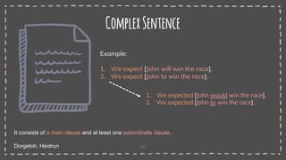 16
ComplexSentence
It consists of a main clause and at least one subordinate clause.
Dorgeloh, Heidrun
Example:
1. We expect [John will win the race].
2. We expect [John to win the race].
1. We expected [John would win the race].
2. We expected [John to win the race].
 
