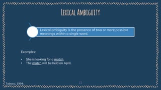 LexicalAmbiguity
22
Lexical ambiguity is the presence of two or more possible
meanings within a single word.
Examples:
• She is looking for a match.
• The match will be held on April.
Tabossi, 1994:
 