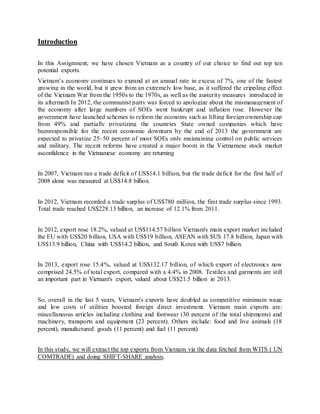 Introduction
In this Assignment, we have chosen Vietnam as a country of our choice to find out top ten
potential exports.
Vietnam’s economy continues to expand at an annual rate in excess of 7%, one of the fastest
growing in the world, but it grew from an extremely low base, as it suffered the crippling effect
of the Vietnam War from the 1950s to the 1970s, as well as the austerity measures introduced in
its aftermath In 2012, the communist party was forced to apologize about the mismanagement of
the economy after large numbers of SOEs went bankrupt and inflation rose. However the
government have launched schemes to reform the economy such as lifting foreign ownership cap
from 49% and partially privatizing the countries State owned companies which have
beenresponsible for the recent economic downturn by the end of 2013 the government are
expected to privatize 25–50 percent of most SOEs only maintaining control on public services
and military. The recent reforms have created a major boom in the Vietnamese stock market
asconfidence in the Vietnamese economy are returning
In 2007, Vietnam ran a trade deficit of US$14.1 billion, but the trade deficit for the first half of
2008 alone was measured at US$14.8 billion.
In 2012, Vietnam recorded a trade surplus of US$780 million, the first trade surplus since 1993.
Total trade reached US$228.13 billion, an increase of 12.1% from 2011.
In 2012, export rose 18.2%, valued at US$114.57 billion Vietnam's main export market included
the EU with US$20 billion, USA with US$19 billion, ASEAN with $US 17.8 billion, Japan with
US$13.9 billion, China with US$14.2 billion, and South Korea with US$7 billion.
In 2013, export rose 15.4%, valued at US$132.17 billion, of which export of electronics now
comprised 24.5% of total export, compared with a 4.4% in 2008. Textiles and garments are still
an important part in Vietnam's export, valued about US$21.5 billion in 2013.
So, overall in the last 5 years, Vietnam's exports have doubled as competitive minimum wage
and low costs of utilities boosted foreign direct investment. Vietnam main exports are:
miscellaneous articles including clothing and footwear (30 percent of the total shipments) and
machinery, transports and equipment (23 percent). Others include: food and live animals (18
percent), manufactured goods (11 percent) and fuel (11 percent).
In this study, we will extract the top exports from Vietnam via the data fetched from WITS ( UN
COMTRADE) and doing SHIFT-SHARE analysis.
 