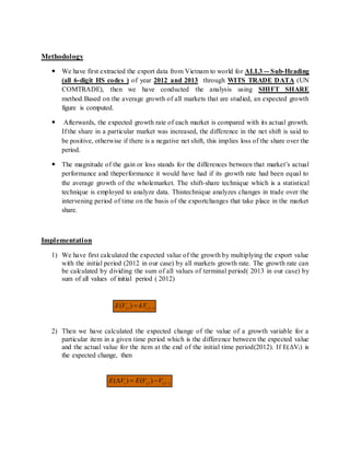 Methodology
 We have first extracted the export data from Vietnam to world for ALL3 -- Sub-Heading
(all 6-digit HS codes ) of year 2012 and 2013 through WITS TRADE DATA (UN
COMTRADE), then we have conducted the analysis using SHIFT SHARE
method.Based on the average growth of all markets that are studied, an expected growth
figure is computed.
 Afterwards, the expected growth rate of each market is compared with its actual growth.
If the share in a particular market was increased, the difference in the net shift is said to
be positive, otherwise if there is a negative net shift, this implies loss of the share over the
period.
 The magnitude of the gain or loss stands for the differences between that market’s actual
performance and theperformance it would have had if its growth rate had been equal to
the average growth of the wholemarket. The shift-share technique which is a statistical
technique is employed to analyze data. Thistechnique analyzes changes in trade over the
intervening period of time on the basis of the exportchanges that take place in the market
share.
Implementation
1) We have first calculated the expected value of the growth by multiplying the export value
with the initial period (2012 in our case) by all markets growth rate. The growth rate can
be calculated by dividing the sum of all values of terminal period( 2013 in our case) by
sum of all values of initial period ( 2012)
2) Then we have calculated the expected change of the value of a growth variable for a
particular item in a given time period which is the difference between the expected value
and the actual value for the item at the end of the initial time period(2012). If E(ΔVi) is
the expected change, then
ztiti kVVE  ,, )(
ztitii VVEVE  ,, )()(
 