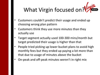 What Virgin focused on?
• Customers couldn’t predict their usage and ended up
  choosing wrong plan pattern
• Customers think they use more minutes than they
  actually use
• Target segment actually used 100-300 mins/month but
  target predicted their usage is higher than that
• People tried picking up lower bucket plans to avoid high
  monthly fees but they ended up paying a lot more than
  that due to usage of minutes above the bucket
• On-peak and off-peak minutes weren’t in right mix
 