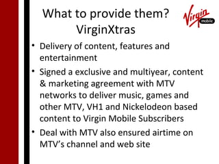 What to provide them?
       VirginXtras
• Delivery of content, features and
  entertainment
• Signed a exclusive and multiyear, content
  & marketing agreement with MTV
  networks to deliver music, games and
  other MTV, VH1 and Nickelodeon based
  content to Virgin Mobile Subscribers
• Deal with MTV also ensured airtime on
  MTV’s channel and web site
 
