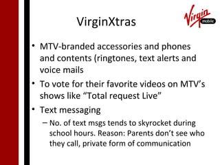 VirginXtras
• MTV-branded accessories and phones
  and contents (ringtones, text alerts and
  voice mails
• To vote for their favorite videos on MTV’s
  shows like “Total request Live”
• Text messaging
  – No. of text msgs tends to skyrocket during
    school hours. Reason: Parents don’t see who
    they call, private form of communication
 