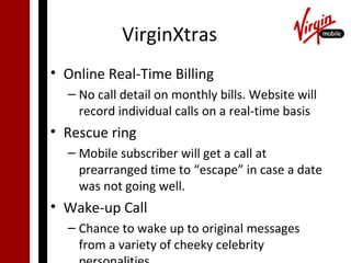 VirginXtras
• Online Real-Time Billing
  – No call detail on monthly bills. Website will
    record individual calls on a real-time basis
• Rescue ring
  – Mobile subscriber will get a call at
    prearranged time to “escape” in case a date
    was not going well.
• Wake-up Call
  – Chance to wake up to original messages
    from a variety of cheeky celebrity
 