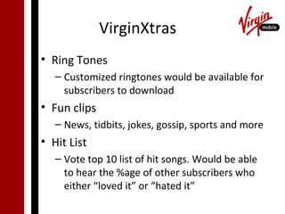 VirginXtras
• Ring Tones
   – Customized ringtones would be available for
     subscribers to download
• Fun clips
   – News, tidbits, jokes, gossip, sports and more
• Hit List
   – Vote top 10 list of hit songs. Would be able
     to hear the %age of other subscribers who
     either “loved it” or “hated it”
 