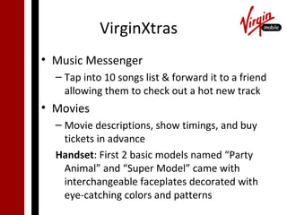 VirginXtras
• Music Messenger
  – Tap into 10 songs list & forward it to a friend
    allowing them to check out a hot new track
• Movies
  – Movie descriptions, show timings, and buy
    tickets in advance
  Handset: First 2 basic models named “Party
    Animal” and “Super Model” came with
    interchangeable faceplates decorated with
    eye-catching colors and patterns
 