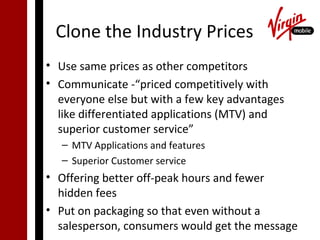 Clone the Industry Prices
• Use same prices as other competitors
• Communicate -“priced competitively with
  everyone else but with a few key advantages
  like differentiated applications (MTV) and
  superior customer service”
   – MTV Applications and features
   – Superior Customer service
• Offering better off-peak hours and fewer
  hidden fees
• Put on packaging so that even without a
  salesperson, consumers would get the message
 