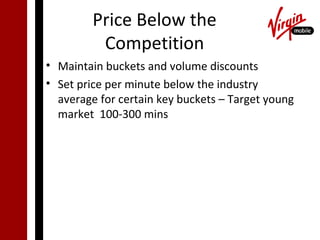 Price Below the
          Competition
• Maintain buckets and volume discounts
• Set price per minute below the industry
  average for certain key buckets – Target young
  market 100-300 mins
 