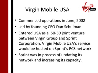 Virgin Mobile USA
• Commenced operations in June, 2002
• Led by founding CEO Dan Schulman
• Entered USA as a 50-50 joint venture
  between Virgin Group and Sprint
  Corporation. Virgin Mobile USA’s service
  would be hosted on Sprint’s PCS network
• Sprint was in process of updating its
  network and increasing its capacity.
 