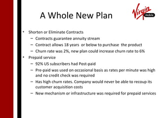 A Whole New Plan
• Shorten or Eliminate Contracts
   – Contracts guarantee annuity stream
   – Contract allows 18 years or below to purchase the product
   – Churn rate was 2%, new plan could increase churn rate to 6%
• Prepaid service
   – 92% US subscribers had Post-paid
   – Pre-paid was used on occasional basis as rates per minute was high
     and no credit check was required
   – Has high churn rates. Company would never be able to recoup its
     customer acquisition costs
   – New mechanism or infrastructure was required for prepaid services
 