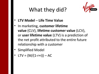 What they did?
• LTV Model – Life Time Value
• In marketing, customer lifetime
  value (CLV), lifetime customer value (LCV),
  or user lifetime value (LTV) is a prediction of
  the net profit attributed to the entire future
  relationship with a customer
• Simplified Model
• LTV = (M/(1-r+i)) – AC
 