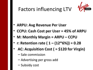 Factors influencing LTV

•   ARPU: Avg Revenue Per User
•   CCPU: Cash Cost per User = 45% of ARPU
•   M: Monthly Margin = ARPU – CCPU
•   r: Retention rate ( 1 – (12*6%)) = 0.28
•    AC: Acquisition Cost ( = $120 for Virgin)
    – Sale commission
    – Advertising per gross add
    – Subsidy cost
 