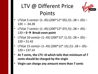 LTV @ Different Price
           Points
• LTV(at 5 cents)= (1-.45) (200*12*.05) /(1-.28 + .05) –
  120 = -34.28
• LTV(at 7 cents)= (1-.45) (200*12*.07) /(1-.28 + .05) -
  120 = 0  Break-even point
• LTV(at 10 cents)= (1-.45) (200*12*.1) /(1-.28 + .05) -
  120 = 51.42
• LTV(at 15 cents)= (1-.45) (200*12*.15) /(1-.28 + .05) -
  120 = 137.14
• At 7 cents, the LTV =0 which tells that minimum of 7
  cents should be charged by the virgin
• Virgin can charge any amount more than 7 cents
 