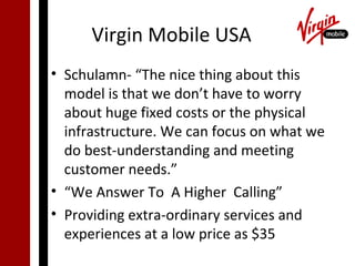 Virgin Mobile USA
• Schulamn- “The nice thing about this
  model is that we don’t have to worry
  about huge fixed costs or the physical
  infrastructure. We can focus on what we
  do best-understanding and meeting
  customer needs.”
• “We Answer To A Higher Calling”
• Providing extra-ordinary services and
  experiences at a low price as $35
 