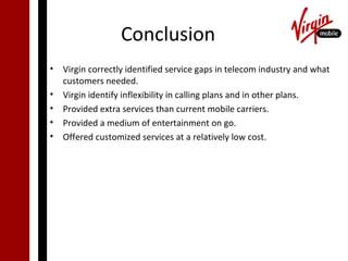 Conclusion
• Virgin correctly identified service gaps in telecom industry and what
  customers needed.
• Virgin identify inflexibility in calling plans and in other plans.
• Provided extra services than current mobile carriers.
• Provided a medium of entertainment on go.
• Offered customized services at a relatively low cost.
 
