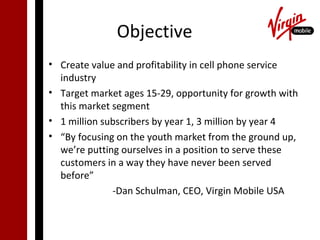 Objective
• Create value and profitability in cell phone service
  industry
• Target market ages 15-29, opportunity for growth with
  this market segment
• 1 million subscribers by year 1, 3 million by year 4
• “By focusing on the youth market from the ground up,
  we’re putting ourselves in a position to serve these
  customers in a way they have never been served
  before”
              -Dan Schulman, CEO, Virgin Mobile USA
 