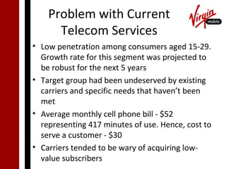 Problem with Current
      Telecom Services
• Low penetration among consumers aged 15-29.
  Growth rate for this segment was projected to
  be robust for the next 5 years
• Target group had been undeserved by existing
  carriers and specific needs that haven’t been
  met
• Average monthly cell phone bill - $52
  representing 417 minutes of use. Hence, cost to
  serve a customer - $30
• Carriers tended to be wary of acquiring low-
  value subscribers
 