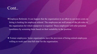 Cont..
Employee Referrals: It can happen that the organisation in an effort to cut down costs on
hiring is looking for employee referral. The employees are well aware of the job roles in
the organisation for which manpower is required. These employees will refer potential
candidates by screening them based on their suitability to the position.
 Former employees: Some organisations have the provision of hiring retired employees
willing to work part time/full time for the organisation.
 