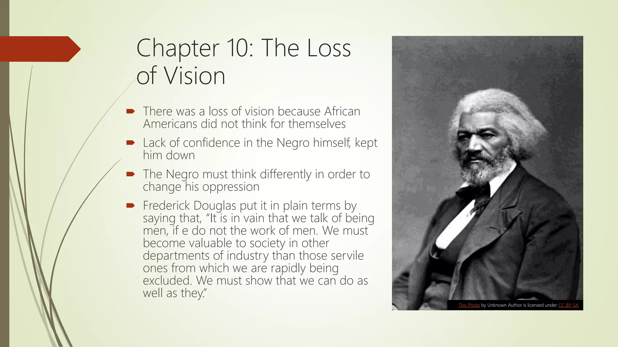 Chapter 10: The Loss
of Vision
 There was a loss of vision because African
Americans did not think for themselves
 Lack of confidence in the Negro himself, kept
him down
 The Negro must think differently in order to
change his oppression
 Frederick Douglas put it in plain terms by
saying that, “It is in vain that we talk of being
men, if e do not the work of men. We must
become valuable to society in other
departments of industry than those servile
ones from which we are rapidly being
excluded. We must show that we can do as
well as they.”
This Photo by Unknown Author is licensed under CC BY-SA
 