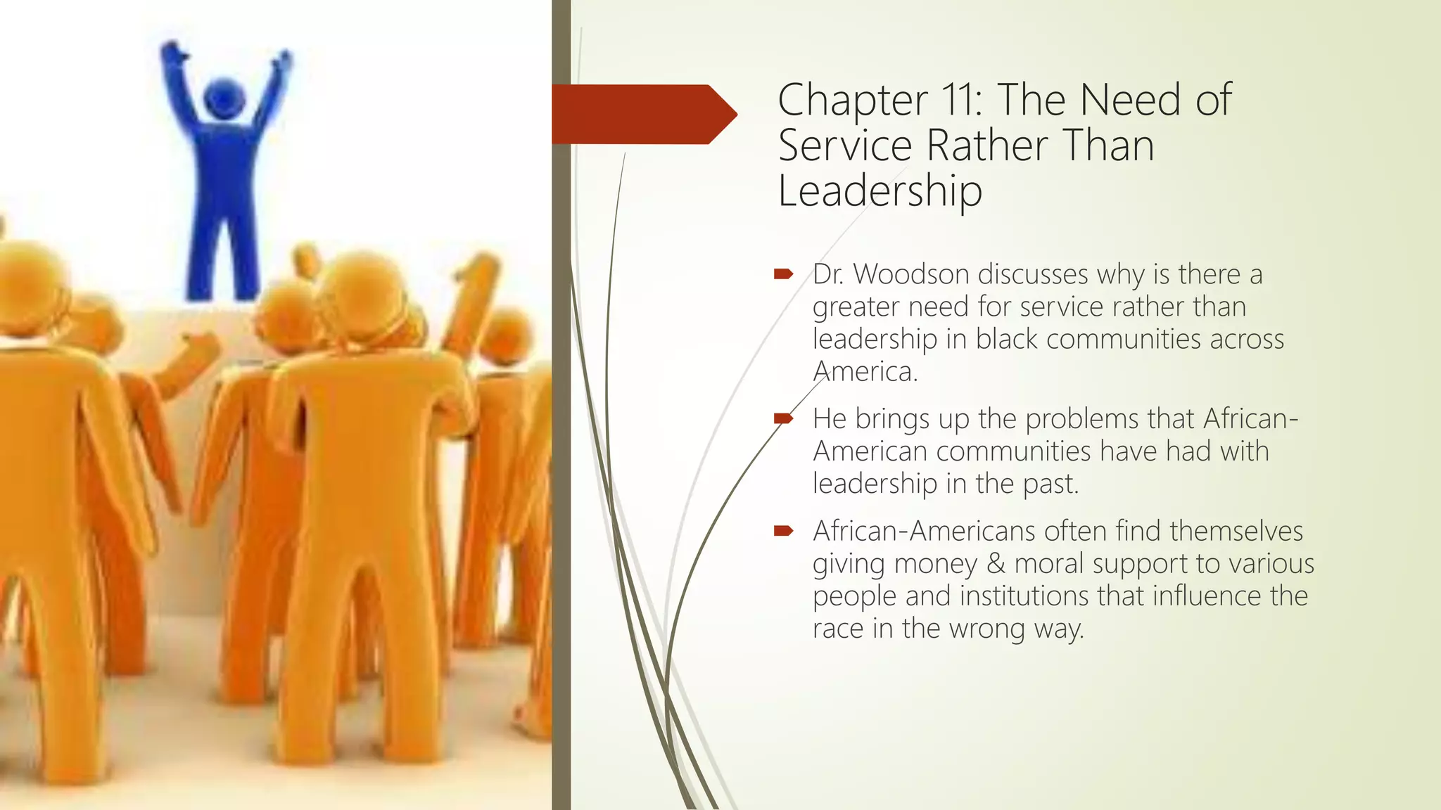 Chapter 11: The Need of
Service Rather Than
Leadership
 Dr. Woodson discusses why is there a
greater need for service rather than
leadership in black communities across
America.
 He brings up the problems that African-
American communities have had with
leadership in the past.
 African-Americans often find themselves
giving money & moral support to various
people and institutions that influence the
race in the wrong way.
 