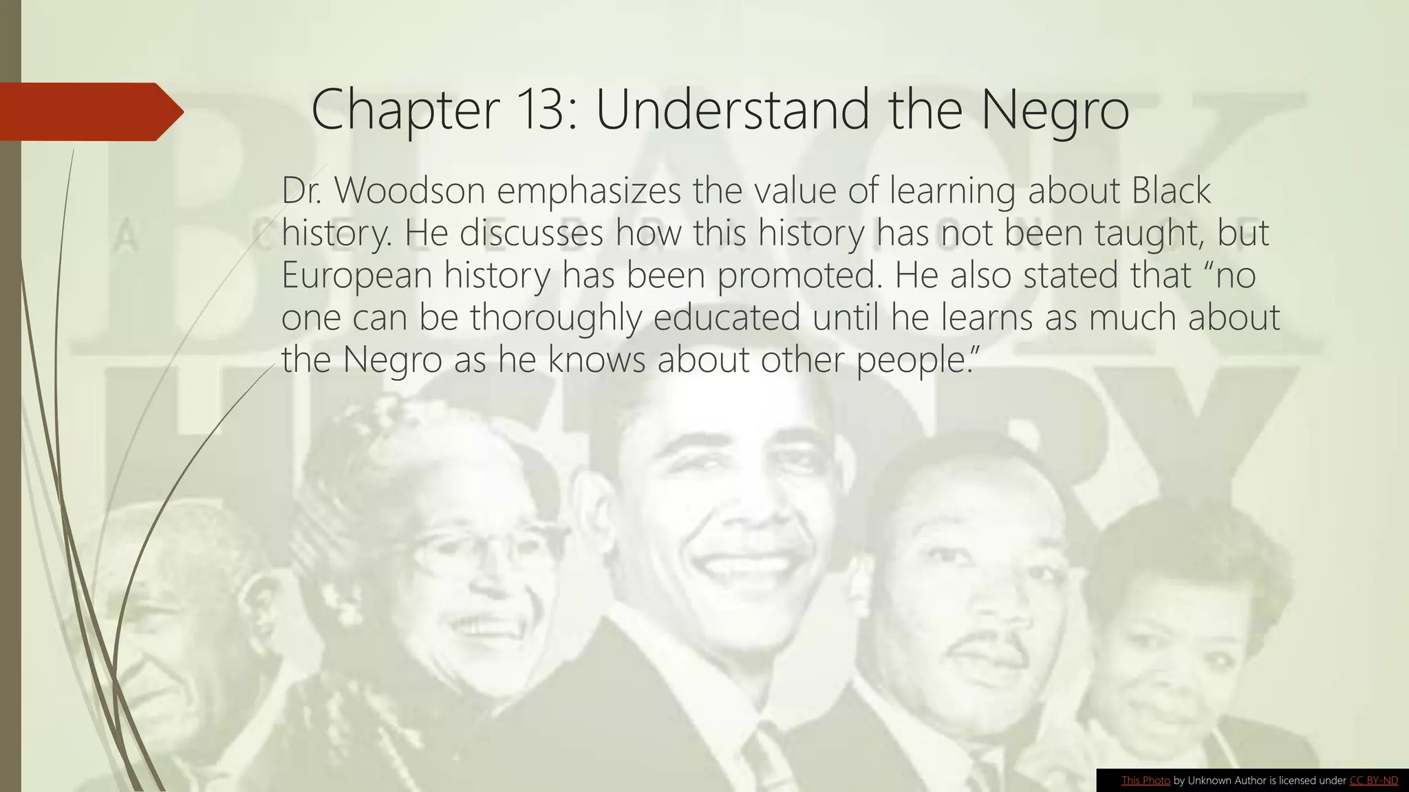 Chapter 13: Understand the Negro
Dr. Woodson emphasizes the value of learning about Black
history. He discusses how this history has not been taught, but
European history has been promoted. He also stated that “no
one can be thoroughly educated until he learns as much about
the Negro as he knows about other people.”
This Photo by Unknown Author is licensed under CC BY-ND
 