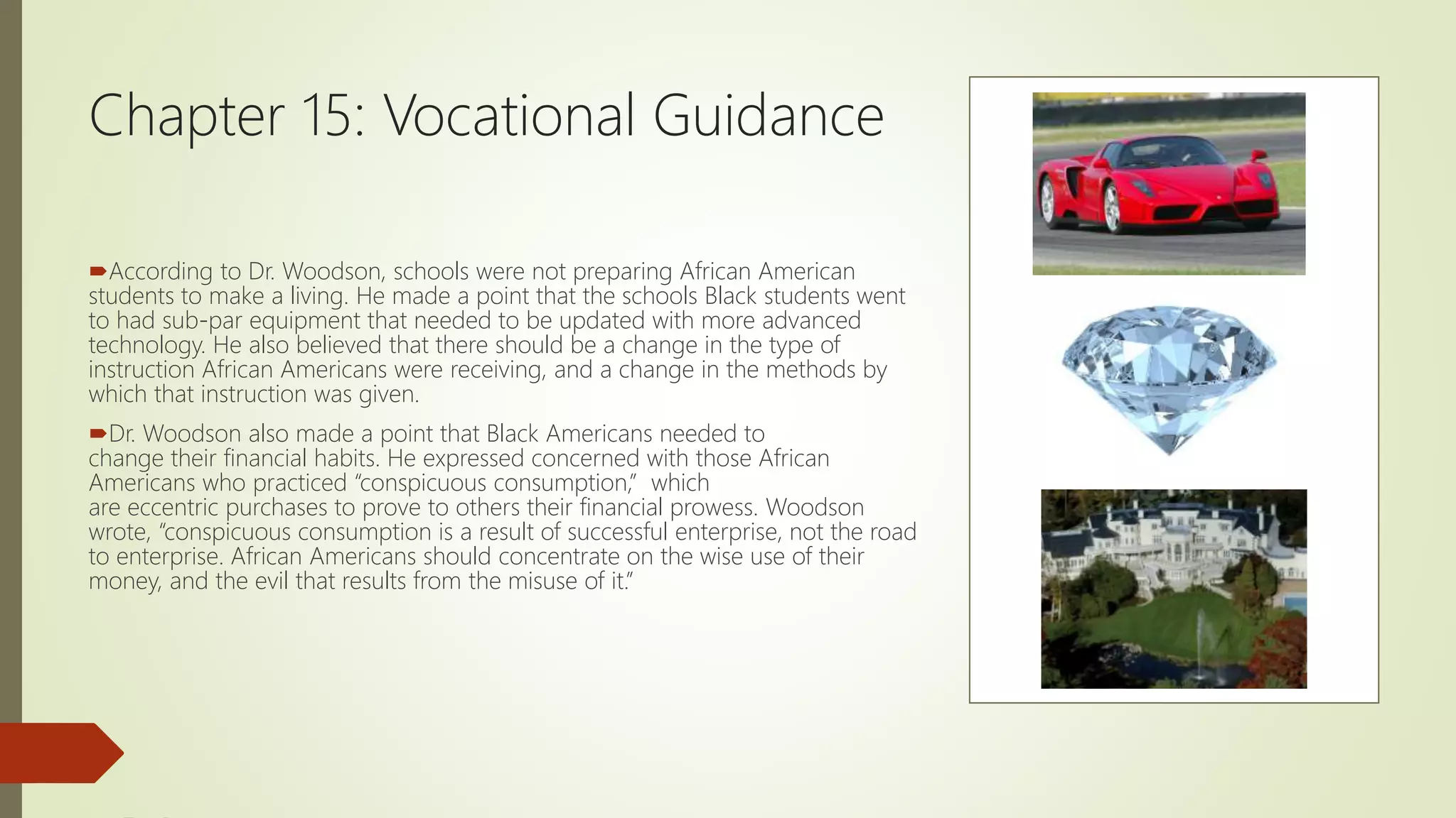 Chapter 15: Vocational Guidance
According to Dr. Woodson, schools were not preparing African American
students to make a living. He made a point that the schools Black students went
to had sub-par equipment that needed to be updated with more advanced
technology. He also believed that there should be a change in the type of
instruction African Americans were receiving, and a change in the methods by
which that instruction was given.
Dr. Woodson also made a point that Black Americans needed to
change their financial habits. He expressed concerned with those African
Americans who practiced “conspicuous consumption,” which
are eccentric purchases to prove to others their financial prowess. Woodson
wrote, “conspicuous consumption is a result of successful enterprise, not the road
to enterprise. African Americans should concentrate on the wise use of their
money, and the evil that results from the misuse of it.”
 