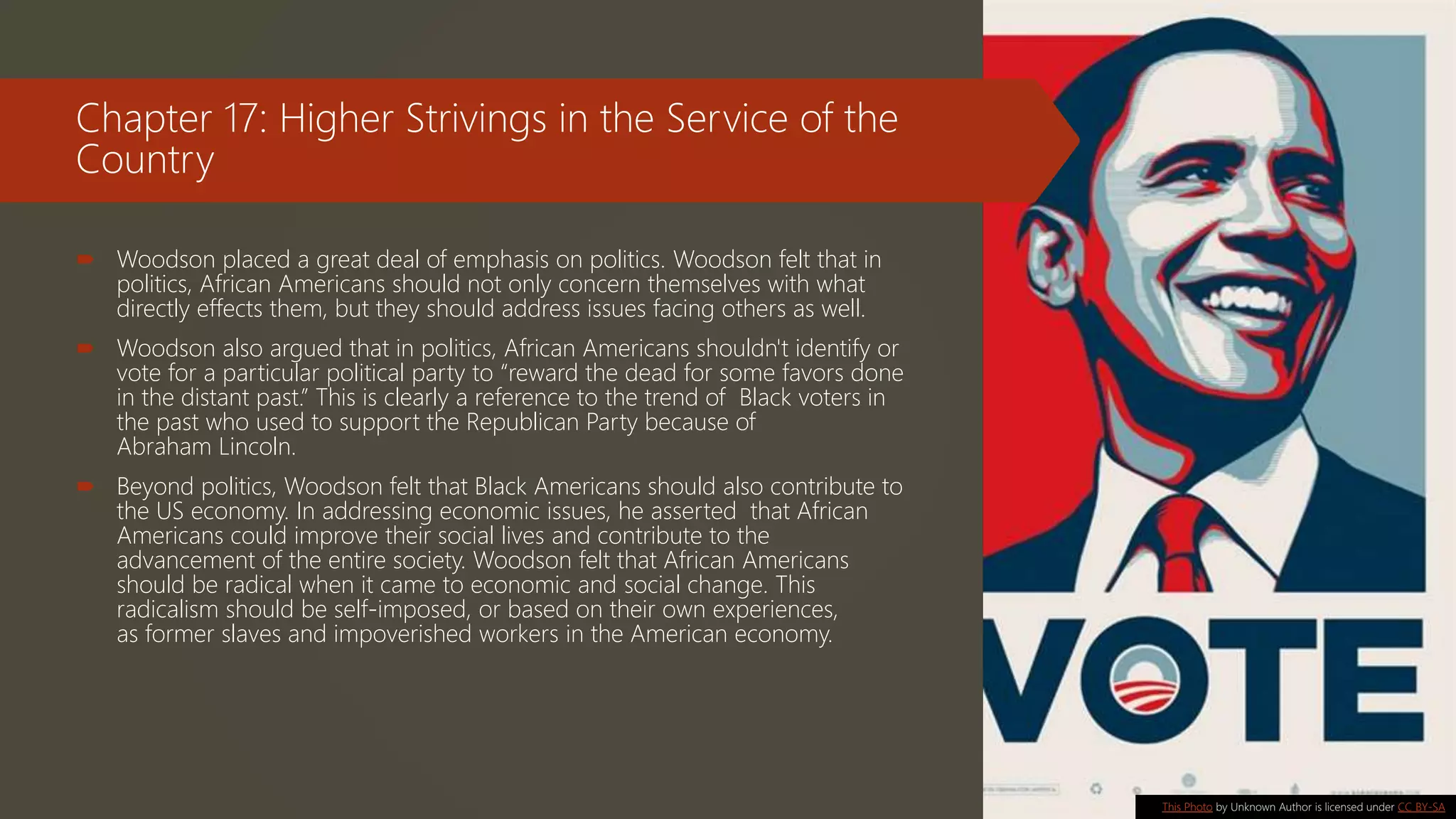Chapter 17: Higher Strivings in the Service of the
Country
 Woodson placed a great deal of emphasis on politics. Woodson felt that in
politics, African Americans should not only concern themselves with what
directly effects them, but they should address issues facing others as well.
 Woodson also argued that in politics, African Americans shouldn't identify or
vote for a particular political party to “reward the dead for some favors done
in the distant past.” This is clearly a reference to the trend of Black voters in
the past who used to support the Republican Party because of
Abraham Lincoln.
 Beyond politics, Woodson felt that Black Americans should also contribute to
the US economy. In addressing economic issues, he asserted that African
Americans could improve their social lives and contribute to the
advancement of the entire society. Woodson felt that African Americans
should be radical when it came to economic and social change. This
radicalism should be self-imposed, or based on their own experiences,
as former slaves and impoverished workers in the American economy.
This Photo by Unknown Author is licensed under CC BY-SA
 