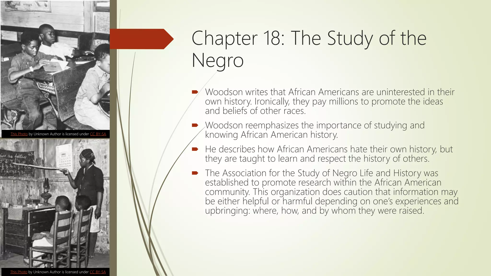 Chapter 18: The Study of the
Negro
 Woodson writes that African Americans are uninterested in their
own history. Ironically, they pay millions to promote the ideas
and beliefs of other races.
 Woodson reemphasizes the importance of studying and
knowing African American history.
 He describes how African Americans hate their own history, but
they are taught to learn and respect the history of others.
 The Association for the Study of Negro Life and History was
established to promote research within the African American
community. This organization does caution that information may
be either helpful or harmful depending on one’s experiences and
upbringing: where, how, and by whom they were raised.
This Photo by Unknown Author is licensed under CC BY-SA
This Photo by Unknown Author is licensed under CC BY-SA
 