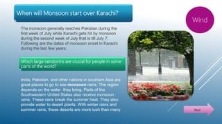 When will Monsoon start over Karachi?
The monsoon generally reaches Pakistan during the
first week of July while Karachi gets hit by monsoon
during the second week of July that is till July 7.
Following are the dates of monsoon onset in Karachi
during the last few years;
Wind
Next
Which large rainstorms are crucial for people in some
parts of the world?
India, Pakistan, and other nations in southern Asia are
great places to go to see monsoon rains. The region
depends on the water they bring. Parts of the
Southwestern United States also receive monsoon
rains. These rains break the summer heat. They also
provide water to desert plants. With winter rains and
summer rains, these deserts are more lush than many
 