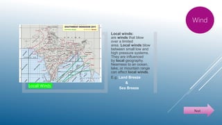 Locall Winds
Local winds:
are winds that blow
over a limited
area. Local winds blow
between small low and
high pressure systems.
They are influenced
by local geography.
Nearness to an ocean,
lake, or mountain range
can affect local winds.
E.g. Land Breeze
&
Sea Breeze
Wind
Next
 