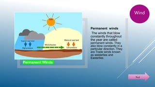 Permanent Winds
Permanent winds
The winds that blow
constantly throughout
the year are called
permanent winds. They
also blow constantly in a
particular direction. They
are Trade winds known
as westerlies and
Easterlies.
Next
Wind
 