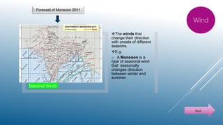 Seasonal Winds
The winds that
change their direction
with onsets of different
seasons.
E.g.
o A Monsoon is a
type of seasonal wind
that seasonally
changes direction
between winter and
summer.
Wind
Next
Forecast of Monsoon 2011
 