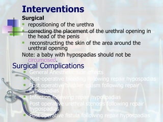 Interventions Surgical   repositioning of the urethra correcting the placement of the urethral opening in the head of the penis reconstructing the skin of the area around the urethral opening Note: a baby with hypospadias should not be  circumcised . Surgical Complications General Anesthetic side effects Post-operative bleeding following repair hypospadias Post operative bladder spasm following repair hypospadias Infection following repair hypospadias Post operative urethral stenosis following repair hypospadias Post operative fistula following repair hypospadias 