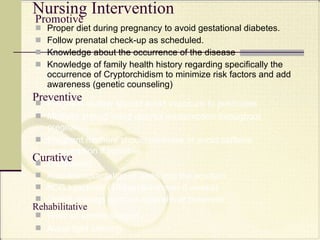 Promotive Proper diet during pregnancy to avoid gestational diabetes. Follow prenatal check-up as scheduled. Knowledge about the occurrence of the disease Knowledge of family health history regarding specifically the occurrence of Cryptorchidism to minimize risk factors and add awareness  (genetic counseling) Nursing Intervention Preventive Pregnant mother should avoid exposure to pesticides  Mothers should avoid alcohol consumption throughout pregnancy. Pregnant mothers should minimize or avoid caffeine consumption if possible. Curative Orchiopexy Auto-transplantation of testis into the scrotum hCG injections (10 injections over 5 weeks) GnRH analogs such as nafarelin or buserelin   Rehabilitative Wear of scrotal support Avoid tight clothing  