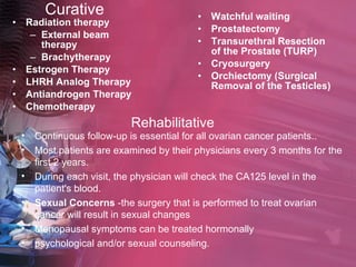 Curative Radiation therapy   External beam therapy   Brachytherapy   Estrogen Therapy LHRH Analog Therapy Antiandrogen Therapy   Chemotherapy Watchful waiting Prostatectomy Transurethral Resection of the Prostate (TURP) Cryosurgery   Orchiectomy (Surgical Removal of the Testicles) Rehabilitative Continuous follow-up is essential for all ovarian cancer patients.. Most patients are examined by their physicians every 3 months for the first 2 years.  During each visit, the physician will check the CA125 level in the patient's blood. Sexual Concerns  -the surgery that is performed to treat ovarian cancer will result in sexual changes Menopausal symptoms can be treated hormonally psychological and/or sexual counseling. 
