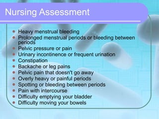 Nursing Assessment Heavy menstrual bleeding  Prolonged menstrual periods or bleeding between periods  Pelvic pressure or pain  Urinary incontinence or frequent urination  Constipation  Backache or leg pains  Pelvic pain that doesn't go away  Overly heavy or painful periods  Spotting or bleeding between periods  Pain with intercourse  Difficulty emptying your bladder  Difficulty moving your bowels  