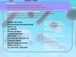 Huether, Mc Cance Understanding Pathophysiology 2004 3 rd  ed pp. 850-922 Gulanick & Meyer Nursing Care Plans 2007 3 rd  ed pp. 15, 21, 51, 116, 126 136 Lemone & Burke Medical Surgical Nursing 2004 3 rd  ed Vol. 2 pp. 1531-1532, 1543-1549 References: http:// en.wikipedia.org/wiki/Cryptorchidism http:// emedicine.medscape.com/article/hydrocele http:// children.webmd.com/tc/hypospadias -topic-overview wiki.bmezine.com/index.php/Hypospadia http://www.mayoclinic.com/health/prostate-cancer/DS00043 http:// www.mayoclinic.com /health/uterine-fibroids http:// en.wikipedia.org/wiki/Varicocele Luckmann & Sorensen Medical Surgical Nursing 3 rd  ed Vol. 2 pp. 1720-1722, 1745, 1801-1803,  Smeltzer & Bare Medical Surgical Nursing 9 th  ed Vol. 2 pp. 1241-1308  Smeltzer, Bare, Cheever Textbook of Medical-Surgical Nursing pp. 1996 1679, 1689-1696 