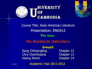 niversity of Cambodia U 17/12/11 Presentation: ENG412 Course Title: Asian American Literature Group5: Eang ChheangEng Chapter 12 Chry ChanVeasna Chapter 13 Heang Nimol Chapter 14 The Sons Academic Year 2011-2012 Ms. Marilou M. Della Sierra 