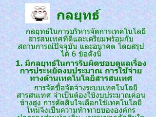 กลยุทธ์
   กลยุทธ์ในการบริหารจัดการเทคโนโลยี
    สารสนเทศที่ดีและเตรียมพร้อมกับ
สถานการณ์ปจจุบัน และอนาคต โดยสรุป
              ั
                  ได้ 6 ข้อดังนี้
1. มีกลยุทธ์ในการรับผิดชอบดูแลเรือง่
 การประหยัดงบประมาณ การใช้จ่าย
    ทางด้าน๶ทคโนโลยีสารสȨทศ
      การจัดซือจัดจ้างระบบเทคโนโลยี
                ้
สารสนเทศ จำาเป็นต้องใช้งบประมาณค่อน
 ข้างสูง การตัดสินใจเลือกใช้เทคโนโลยี
   ใหม่จึงเป็นความท้าทายขององค์กร
 