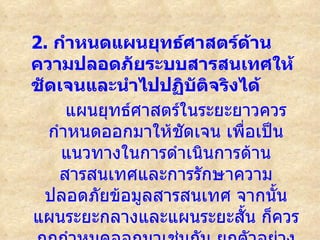 2. กำาหนดแผนยุทธ์ศาสตร์ด้าน
ความปลอดภัยระบบสารสนเทศให้
ชัดเจนและนำาไปปฏิบัติจริงได้
     แผนยุทธ์ศาสตร์ในระยะยาวควร
  กำาหนดออกมาให้ชดเจน เพื่อเป็น
                   ั
    แนวทางในการดำาเนินการด้าน
    สารสนเทศและการรักษาความ
  ปลอดภัยข้อมูลสารสนเทศ จากนัน้
แผนระยะกลางและแผนระยะสั้น ก็ควร
 