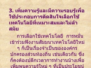 3. เพิ่มความรู้และมีความรอบรู้เพื่อ
ใช้ประกอบการตัดสินใจเลือกใช้
เทคโนโลยีทเหมาะสมและไม่ล้า
                  ี่
สมัย
     การเลือกใช้เทคโนโลยี การหมั่น
 เข้าร่วมฟังงานสัมมนาเทคโนโลยีใหม่
     ๆ ก็เป็นเรืองจำาเป็นขององค์กร
                ่
 ปกครองส่วนท้องถิ่น เช่นเดียวกัน ซึ่ง
 ก็คงต้องปลีกเวลาการทำางานบ้างเพื่อ
 เพิ่มพูนความรู้ใหม่ ๆ ทีเป็นประโยชน์
                          ่
 
