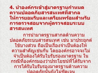 4. นำาองค์กรเข้าสูมาตรฐานกำาหนด
                    ่
ความปลอดภัยสารสนเทศทีสากล      ่
ให้การยอมรับและเตรียมพร้อมสำาหรับ
การตรวจสอบจากผู้ตรวจสอบระบบ
สารสนเทศ
       การนำามาตรฐานสากลด้านความ
ปลอดภัยระบบสารสนเทศ เช่น มาประยุกต์
   ใช้บางส่วน ถือเป็นเรื่องจำาเป็นต้องให้
 ความสำาคัญเช่นกัน โดยองค์กรอาจจะไม่
  จำาเป็นต้องได้รับใบรับรองมาตรฐาน ใน
 กรณีที่องค์กรมองว่าประโยชน์ที่ได้รบจาก
                                     ั
  การได้รับใบรับรองมาตรฐานด้านความ
 