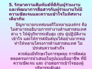 5. รักษาความสัมพันธ์ทดีกบผู้ร่วมงาน
                          ี่ ั
และพัฒนาการสือสารกับผู้ร่วมงานให้มี
                   ่
ความชัดเจนและความเข้าใจในทิศทาง
เดียวกัน
    ปัญหานายกเทศมนตรีในหลายองค์กร คือ
 ไม่สามารถอธิบายการทำางานด้านสารสนเทศ
 ต่าง ๆ ให้ผู้บริหารระดับสูง เช่น ผูปฏิบัตงาน
                                    ้     ิ
  เข้าใจ และให้การสนับสนุนได้อย่างมากพอ
   ทำาให้หลายโครงการด้านสารสนเทศ ไม่
               ประสบความสำาเร็จ
      ควรต้องมีทักษะในการพูดคุย การติดต่อ
 ตลอดจนการนำาเสนอในรูปแบบมืออาชีพ ที่มี
   ความชัดเจน และ ง่ายต่อการเข้าใจของผู้
 