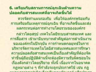 6. เตรียมรับสถานการณ์ฉกเฉินด้านความ
                             ุ
ปลอดภัยสารสนเทศที่อาจเกิดขี้นได้
       ควรจัดทำาแผนรองรับ เพื่อให้องค์กรพร้อมกับ
 การเตรียมรับเหตุการณ์ฉุกเฉิน ที่อาจเกิดขึ้นและส่ง
      ผลกระทบต่อการทำางานโดยรวมขององค์กร
      กล่าวโดยสรุป เทคโนโลยีระบบสารสนเทศ และ
การสื่อสาร เข้ามามีบทบาทสำาคัญต่อการดำาเนินงาน
  ขององค์กรในปัจจุบน การกำาหนดกลยุทธ์ในการ
                      ั
 บริหารจัดการ๶ทคโนโลยีสารสȨทศและการรักษา
 ความปลอดภัยสารสนเทศเป็นเรื่องสำาคัญที่ต้องจัด
 ทำาขึนผูถือปฏิบติด้านนี้จะต้องมีความรับผิดชอบใน
       ้ ้       ั
 เรืองดังกล่าวโดยปริยาย ทั้งนี้ เนืองจากในอนาคต
    ่                              ่
  กฏหมายต่าง ๆ ทีกำาลังจะถูกประกาศใช้ เช่น กฏ
                    ่
 